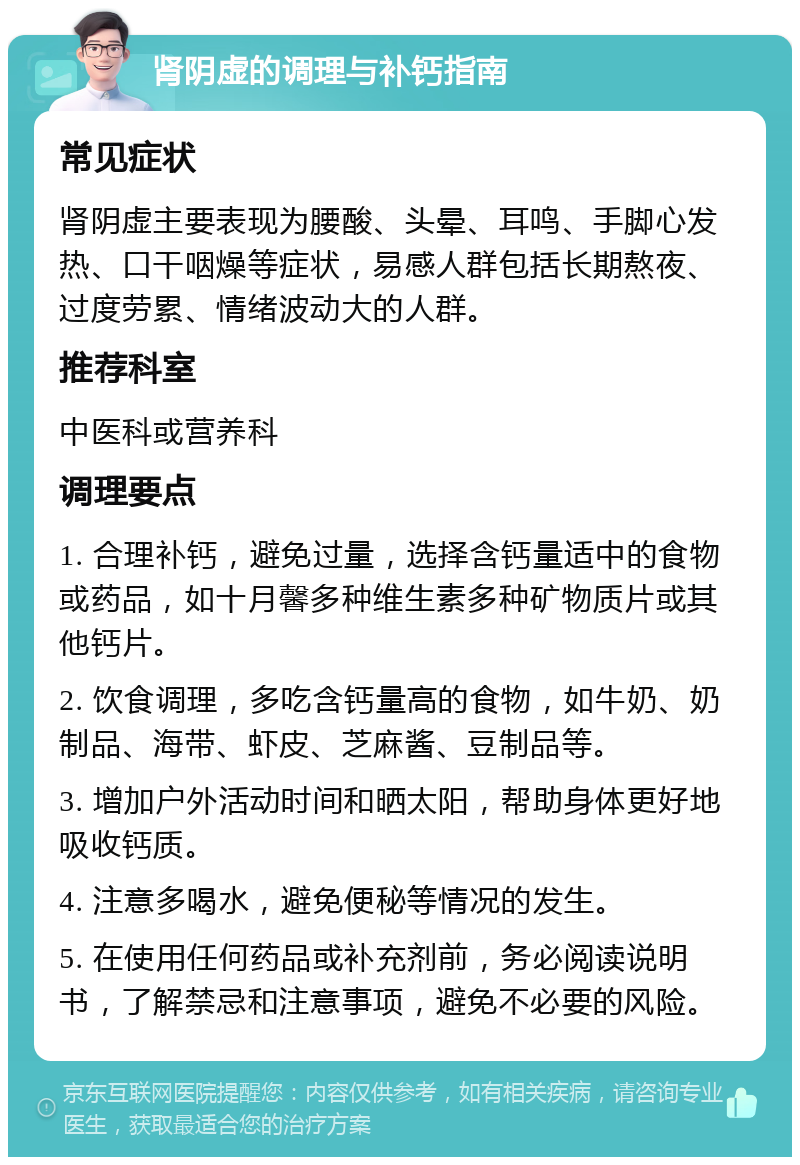 肾阴虚的调理与补钙指南 常见症状 肾阴虚主要表现为腰酸、头晕、耳鸣、手脚心发热、口干咽燥等症状，易感人群包括长期熬夜、过度劳累、情绪波动大的人群。 推荐科室 中医科或营养科 调理要点 1. 合理补钙，避免过量，选择含钙量适中的食物或药品，如十月馨多种维生素多种矿物质片或其他钙片。 2. 饮食调理，多吃含钙量高的食物，如牛奶、奶制品、海带、虾皮、芝麻酱、豆制品等。 3. 增加户外活动时间和晒太阳，帮助身体更好地吸收钙质。 4. 注意多喝水，避免便秘等情况的发生。 5. 在使用任何药品或补充剂前，务必阅读说明书，了解禁忌和注意事项，避免不必要的风险。