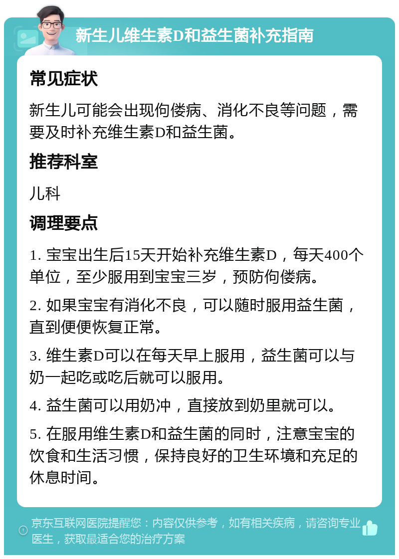 新生儿维生素D和益生菌补充指南 常见症状 新生儿可能会出现佝偻病、消化不良等问题，需要及时补充维生素D和益生菌。 推荐科室 儿科 调理要点 1. 宝宝出生后15天开始补充维生素D，每天400个单位，至少服用到宝宝三岁，预防佝偻病。 2. 如果宝宝有消化不良，可以随时服用益生菌，直到便便恢复正常。 3. 维生素D可以在每天早上服用，益生菌可以与奶一起吃或吃后就可以服用。 4. 益生菌可以用奶冲，直接放到奶里就可以。 5. 在服用维生素D和益生菌的同时，注意宝宝的饮食和生活习惯，保持良好的卫生环境和充足的休息时间。