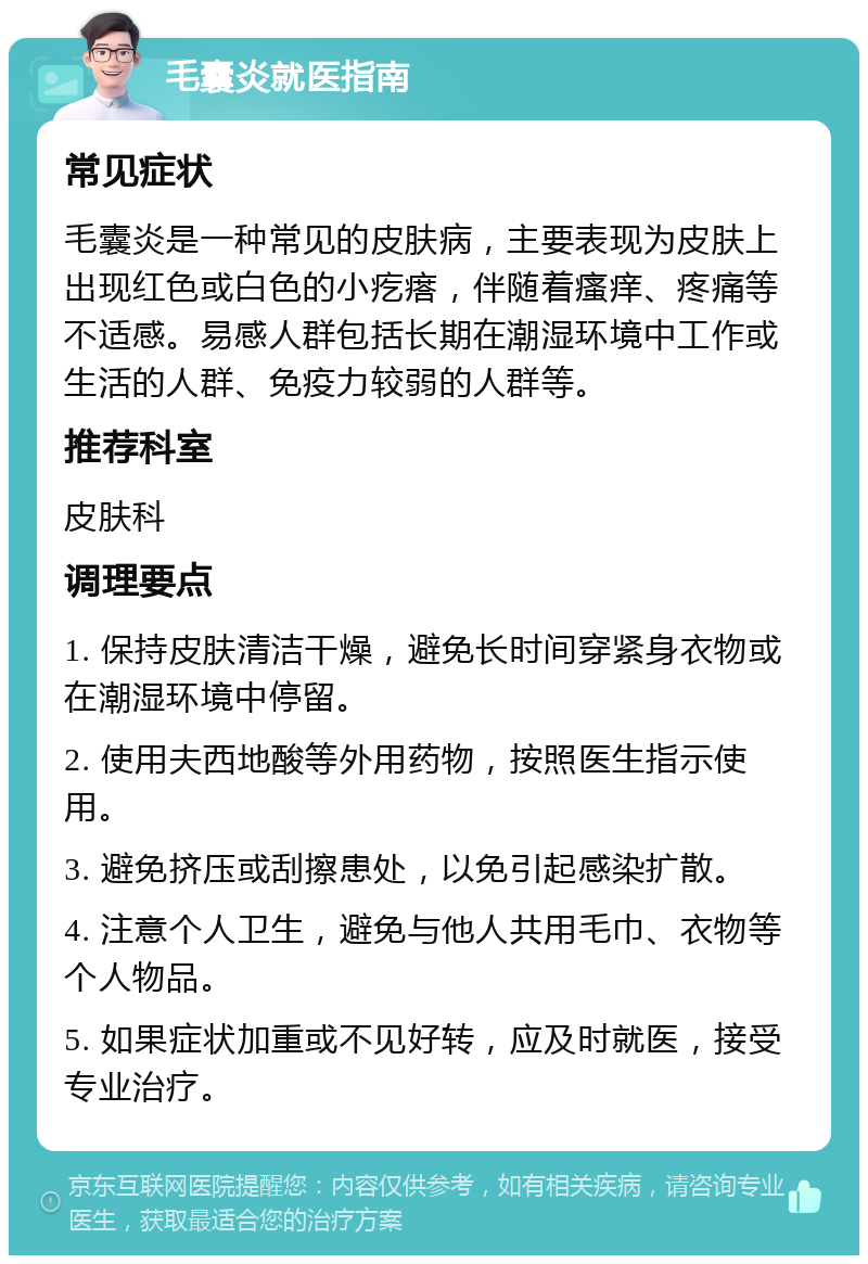 毛囊炎就医指南 常见症状 毛囊炎是一种常见的皮肤病，主要表现为皮肤上出现红色或白色的小疙瘩，伴随着瘙痒、疼痛等不适感。易感人群包括长期在潮湿环境中工作或生活的人群、免疫力较弱的人群等。 推荐科室 皮肤科 调理要点 1. 保持皮肤清洁干燥，避免长时间穿紧身衣物或在潮湿环境中停留。 2. 使用夫西地酸等外用药物，按照医生指示使用。 3. 避免挤压或刮擦患处，以免引起感染扩散。 4. 注意个人卫生，避免与他人共用毛巾、衣物等个人物品。 5. 如果症状加重或不见好转，应及时就医，接受专业治疗。