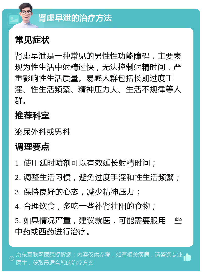 肾虚早泄的治疗方法 常见症状 肾虚早泄是一种常见的男性性功能障碍，主要表现为性生活中射精过快，无法控制射精时间，严重影响性生活质量。易感人群包括长期过度手淫、性生活频繁、精神压力大、生活不规律等人群。 推荐科室 泌尿外科或男科 调理要点 1. 使用延时喷剂可以有效延长射精时间； 2. 调整生活习惯，避免过度手淫和性生活频繁； 3. 保持良好的心态，减少精神压力； 4. 合理饮食，多吃一些补肾壮阳的食物； 5. 如果情况严重，建议就医，可能需要服用一些中药或西药进行治疗。