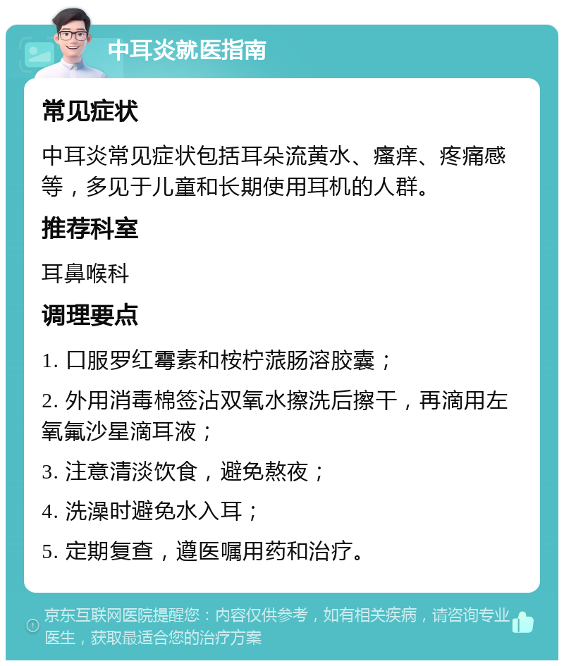 中耳炎就医指南 常见症状 中耳炎常见症状包括耳朵流黄水、瘙痒、疼痛感等，多见于儿童和长期使用耳机的人群。 推荐科室 耳鼻喉科 调理要点 1. 口服罗红霉素和桉柠蒎肠溶胶囊； 2. 外用消毒棉签沾双氧水擦洗后擦干，再滴用左氧氟沙星滴耳液； 3. 注意清淡饮食，避免熬夜； 4. 洗澡时避免水入耳； 5. 定期复查，遵医嘱用药和治疗。