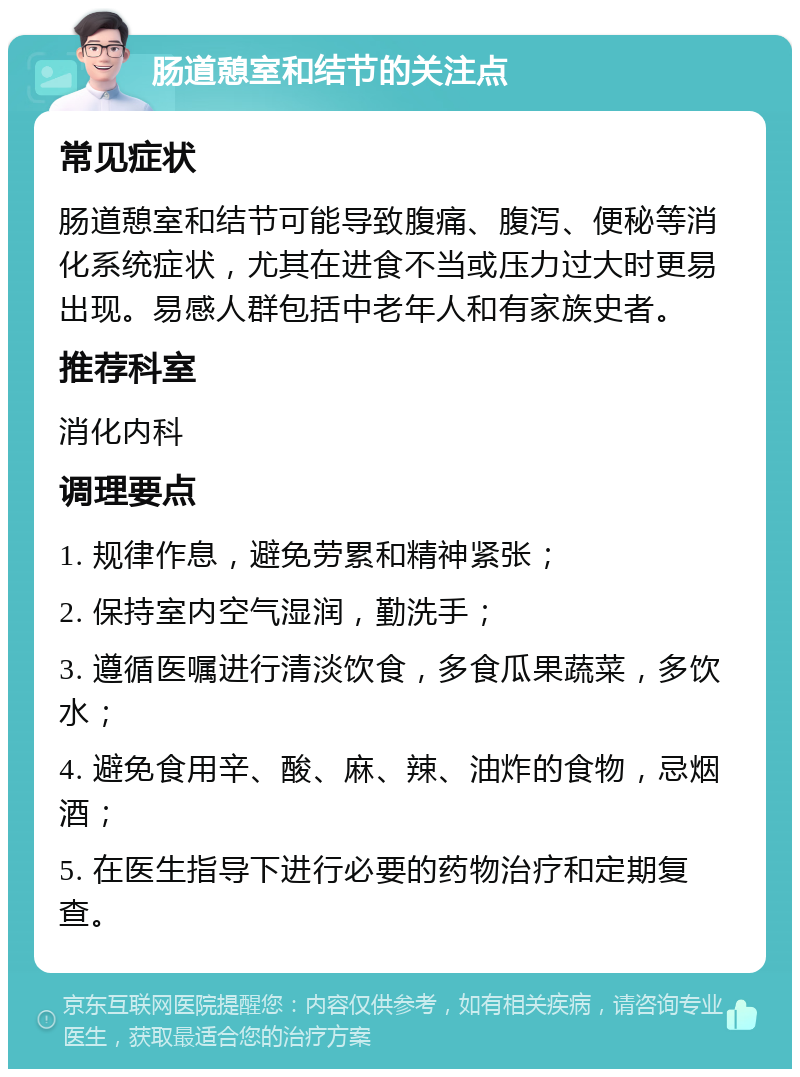 肠道憩室和结节的关注点 常见症状 肠道憩室和结节可能导致腹痛、腹泻、便秘等消化系统症状，尤其在进食不当或压力过大时更易出现。易感人群包括中老年人和有家族史者。 推荐科室 消化内科 调理要点 1. 规律作息，避免劳累和精神紧张； 2. 保持室内空气湿润，勤洗手； 3. 遵循医嘱进行清淡饮食，多食瓜果蔬菜，多饮水； 4. 避免食用辛、酸、麻、辣、油炸的食物，忌烟酒； 5. 在医生指导下进行必要的药物治疗和定期复查。