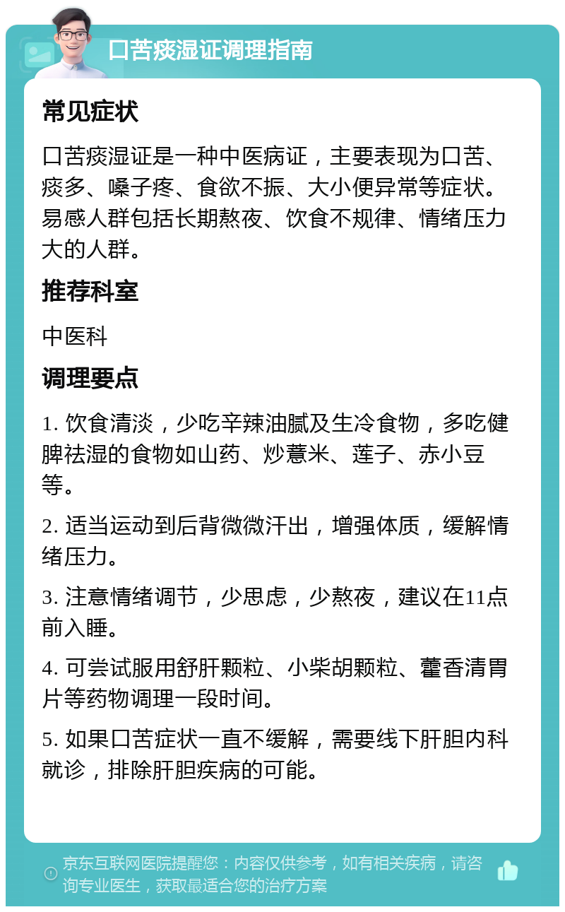 口苦痰湿证调理指南 常见症状 口苦痰湿证是一种中医病证，主要表现为口苦、痰多、嗓子疼、食欲不振、大小便异常等症状。易感人群包括长期熬夜、饮食不规律、情绪压力大的人群。 推荐科室 中医科 调理要点 1. 饮食清淡，少吃辛辣油腻及生冷食物，多吃健脾祛湿的食物如山药、炒薏米、莲子、赤小豆等。 2. 适当运动到后背微微汗出，增强体质，缓解情绪压力。 3. 注意情绪调节，少思虑，少熬夜，建议在11点前入睡。 4. 可尝试服用舒肝颗粒、小柴胡颗粒、藿香清胃片等药物调理一段时间。 5. 如果口苦症状一直不缓解，需要线下肝胆内科就诊，排除肝胆疾病的可能。