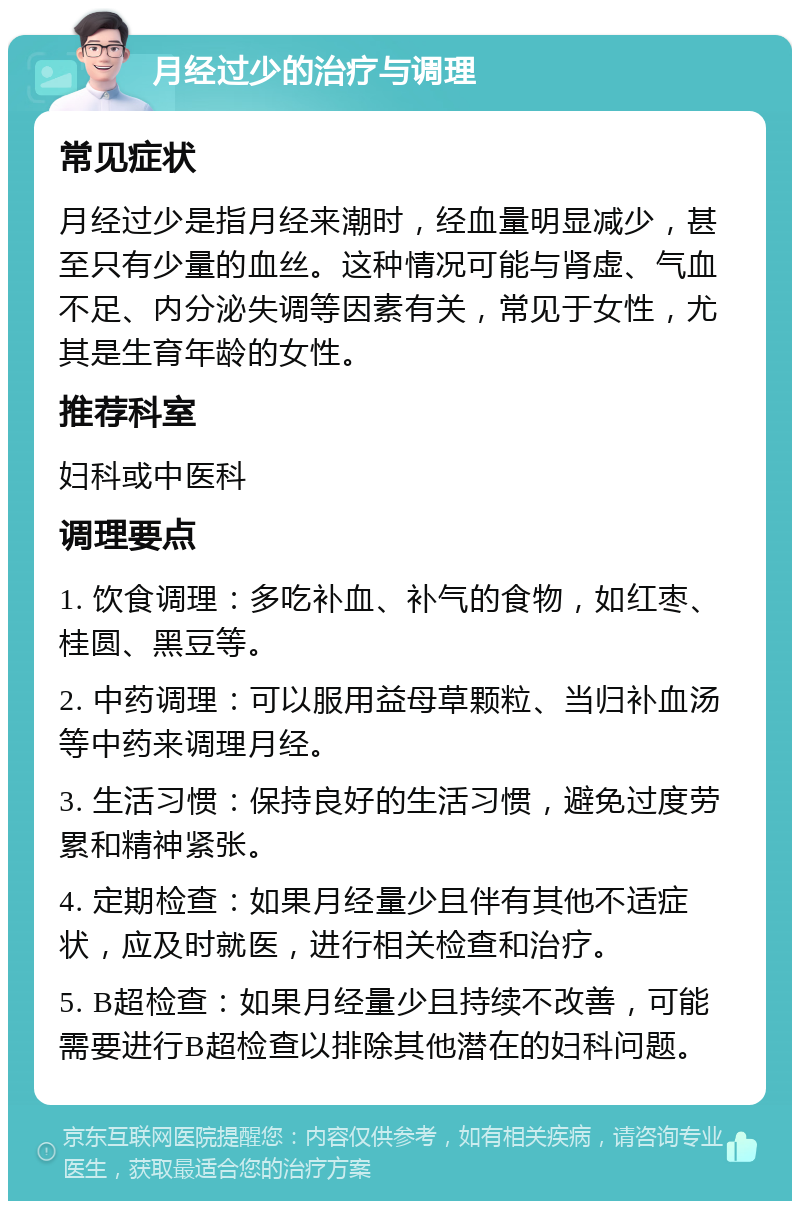 月经过少的治疗与调理 常见症状 月经过少是指月经来潮时，经血量明显减少，甚至只有少量的血丝。这种情况可能与肾虚、气血不足、内分泌失调等因素有关，常见于女性，尤其是生育年龄的女性。 推荐科室 妇科或中医科 调理要点 1. 饮食调理：多吃补血、补气的食物，如红枣、桂圆、黑豆等。 2. 中药调理：可以服用益母草颗粒、当归补血汤等中药来调理月经。 3. 生活习惯：保持良好的生活习惯，避免过度劳累和精神紧张。 4. 定期检查：如果月经量少且伴有其他不适症状，应及时就医，进行相关检查和治疗。 5. B超检查：如果月经量少且持续不改善，可能需要进行B超检查以排除其他潜在的妇科问题。