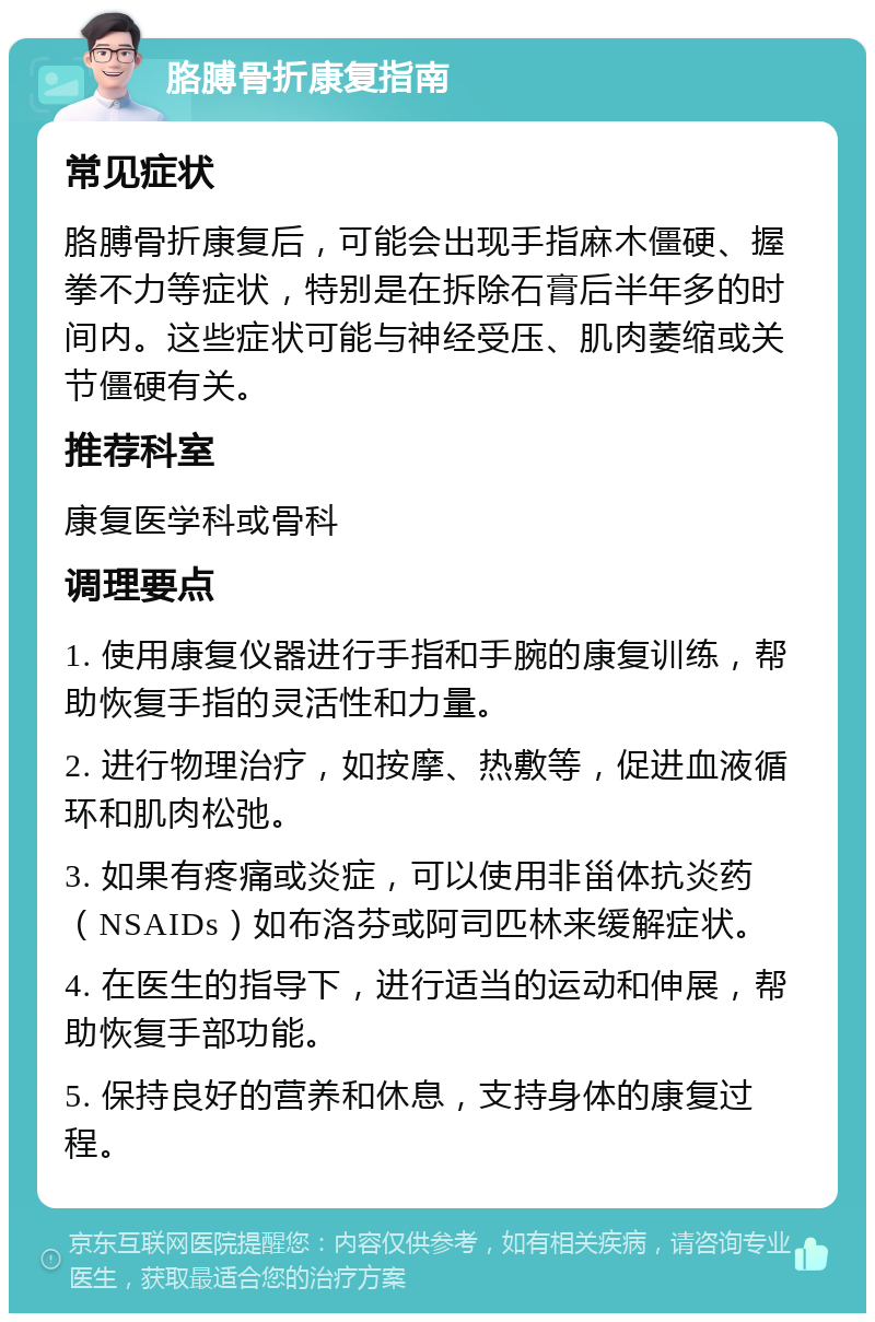 胳膊骨折康复指南 常见症状 胳膊骨折康复后，可能会出现手指麻木僵硬、握拳不力等症状，特别是在拆除石膏后半年多的时间内。这些症状可能与神经受压、肌肉萎缩或关节僵硬有关。 推荐科室 康复医学科或骨科 调理要点 1. 使用康复仪器进行手指和手腕的康复训练，帮助恢复手指的灵活性和力量。 2. 进行物理治疗，如按摩、热敷等，促进血液循环和肌肉松弛。 3. 如果有疼痛或炎症，可以使用非甾体抗炎药（NSAIDs）如布洛芬或阿司匹林来缓解症状。 4. 在医生的指导下，进行适当的运动和伸展，帮助恢复手部功能。 5. 保持良好的营养和休息，支持身体的康复过程。