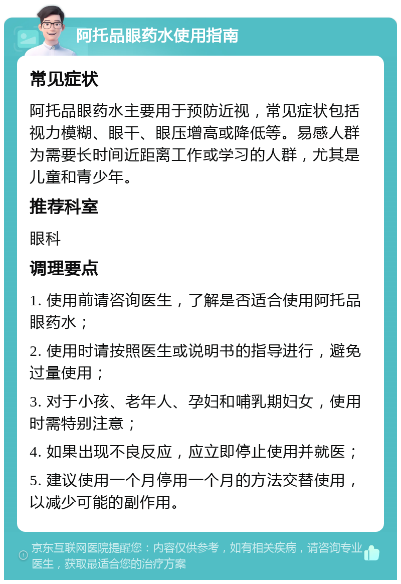 阿托品眼药水使用指南 常见症状 阿托品眼药水主要用于预防近视，常见症状包括视力模糊、眼干、眼压增高或降低等。易感人群为需要长时间近距离工作或学习的人群，尤其是儿童和青少年。 推荐科室 眼科 调理要点 1. 使用前请咨询医生，了解是否适合使用阿托品眼药水； 2. 使用时请按照医生或说明书的指导进行，避免过量使用； 3. 对于小孩、老年人、孕妇和哺乳期妇女，使用时需特别注意； 4. 如果出现不良反应，应立即停止使用并就医； 5. 建议使用一个月停用一个月的方法交替使用，以减少可能的副作用。