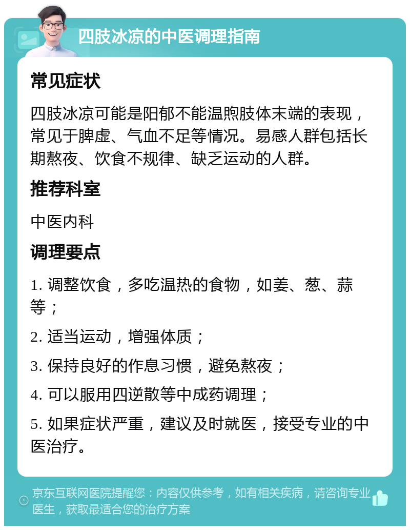 四肢冰凉的中医调理指南 常见症状 四肢冰凉可能是阳郁不能温煦肢体末端的表现，常见于脾虚、气血不足等情况。易感人群包括长期熬夜、饮食不规律、缺乏运动的人群。 推荐科室 中医内科 调理要点 1. 调整饮食，多吃温热的食物，如姜、葱、蒜等； 2. 适当运动，增强体质； 3. 保持良好的作息习惯，避免熬夜； 4. 可以服用四逆散等中成药调理； 5. 如果症状严重，建议及时就医，接受专业的中医治疗。