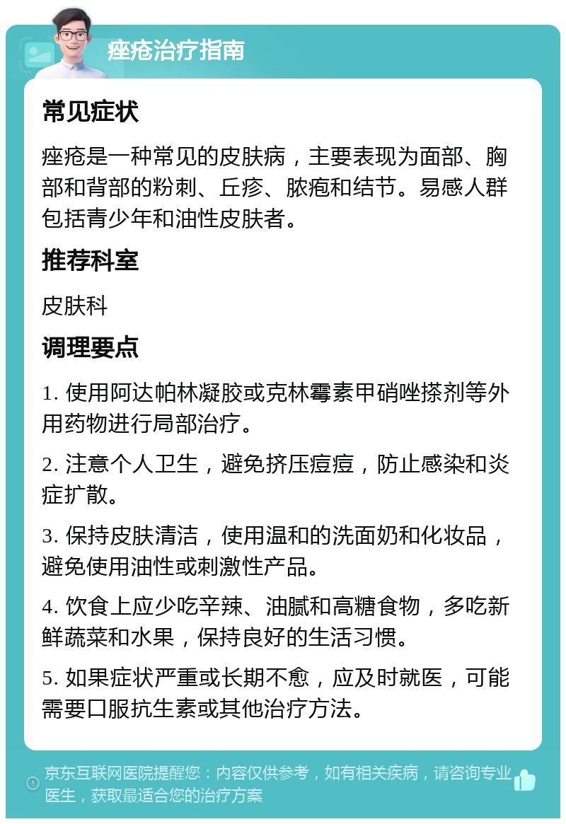 痤疮治疗指南 常见症状 痤疮是一种常见的皮肤病，主要表现为面部、胸部和背部的粉刺、丘疹、脓疱和结节。易感人群包括青少年和油性皮肤者。 推荐科室 皮肤科 调理要点 1. 使用阿达帕林凝胶或克林霉素甲硝唑搽剂等外用药物进行局部治疗。 2. 注意个人卫生，避免挤压痘痘，防止感染和炎症扩散。 3. 保持皮肤清洁，使用温和的洗面奶和化妆品，避免使用油性或刺激性产品。 4. 饮食上应少吃辛辣、油腻和高糖食物，多吃新鲜蔬菜和水果，保持良好的生活习惯。 5. 如果症状严重或长期不愈，应及时就医，可能需要口服抗生素或其他治疗方法。