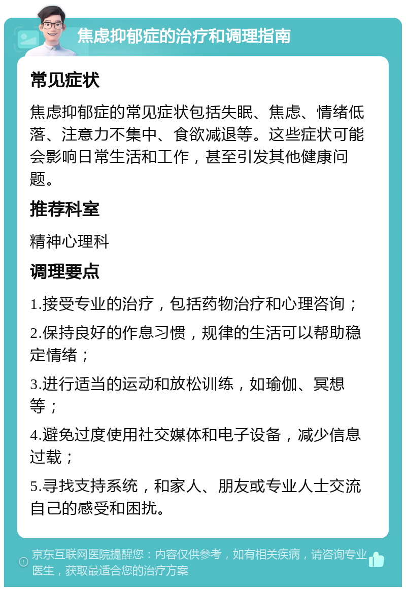 焦虑抑郁症的治疗和调理指南 常见症状 焦虑抑郁症的常见症状包括失眠、焦虑、情绪低落、注意力不集中、食欲减退等。这些症状可能会影响日常生活和工作，甚至引发其他健康问题。 推荐科室 精神心理科 调理要点 1.接受专业的治疗，包括药物治疗和心理咨询； 2.保持良好的作息习惯，规律的生活可以帮助稳定情绪； 3.进行适当的运动和放松训练，如瑜伽、冥想等； 4.避免过度使用社交媒体和电子设备，减少信息过载； 5.寻找支持系统，和家人、朋友或专业人士交流自己的感受和困扰。