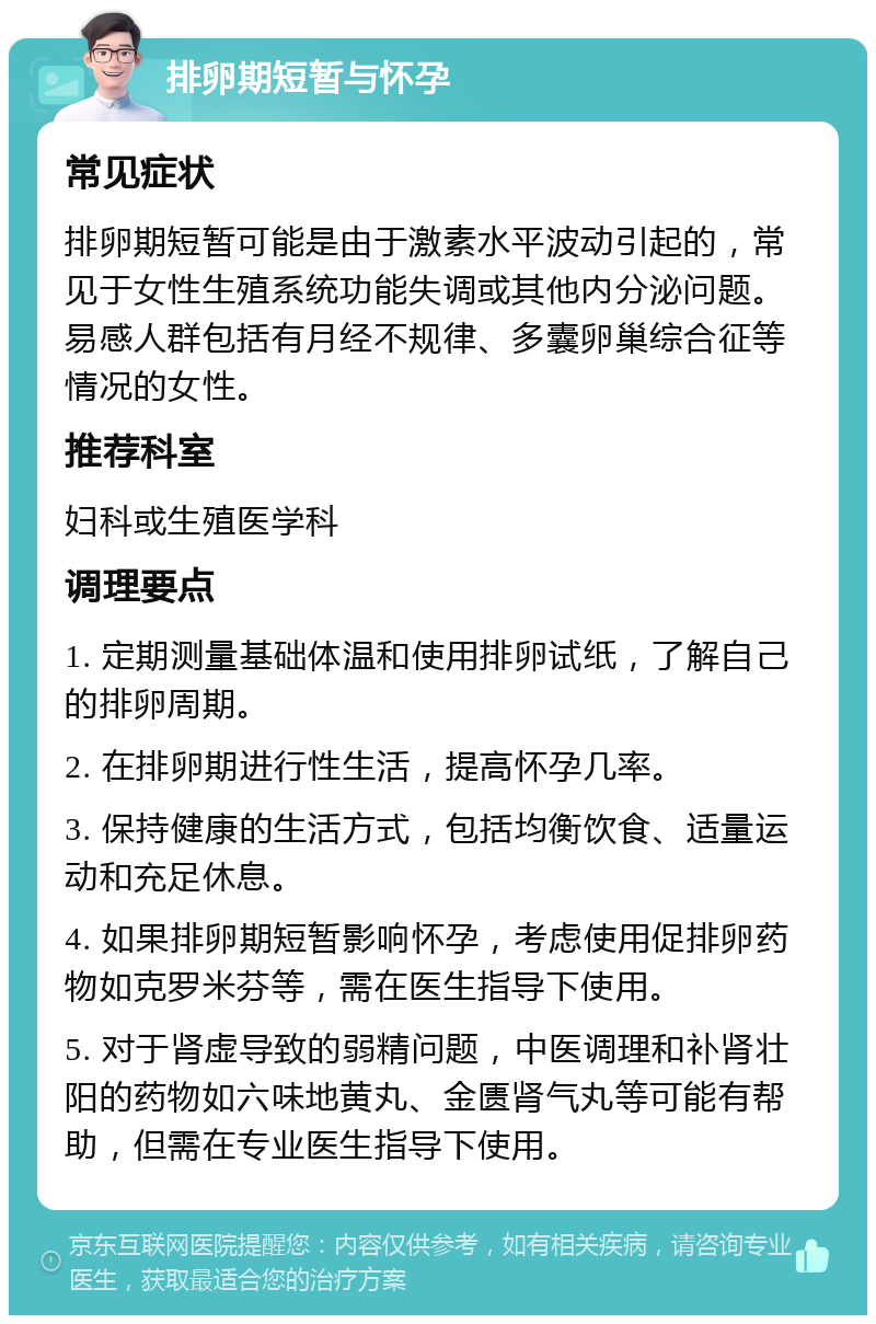 排卵期短暂与怀孕 常见症状 排卵期短暂可能是由于激素水平波动引起的，常见于女性生殖系统功能失调或其他内分泌问题。易感人群包括有月经不规律、多囊卵巢综合征等情况的女性。 推荐科室 妇科或生殖医学科 调理要点 1. 定期测量基础体温和使用排卵试纸，了解自己的排卵周期。 2. 在排卵期进行性生活，提高怀孕几率。 3. 保持健康的生活方式，包括均衡饮食、适量运动和充足休息。 4. 如果排卵期短暂影响怀孕，考虑使用促排卵药物如克罗米芬等，需在医生指导下使用。 5. 对于肾虚导致的弱精问题，中医调理和补肾壮阳的药物如六味地黄丸、金匮肾气丸等可能有帮助，但需在专业医生指导下使用。