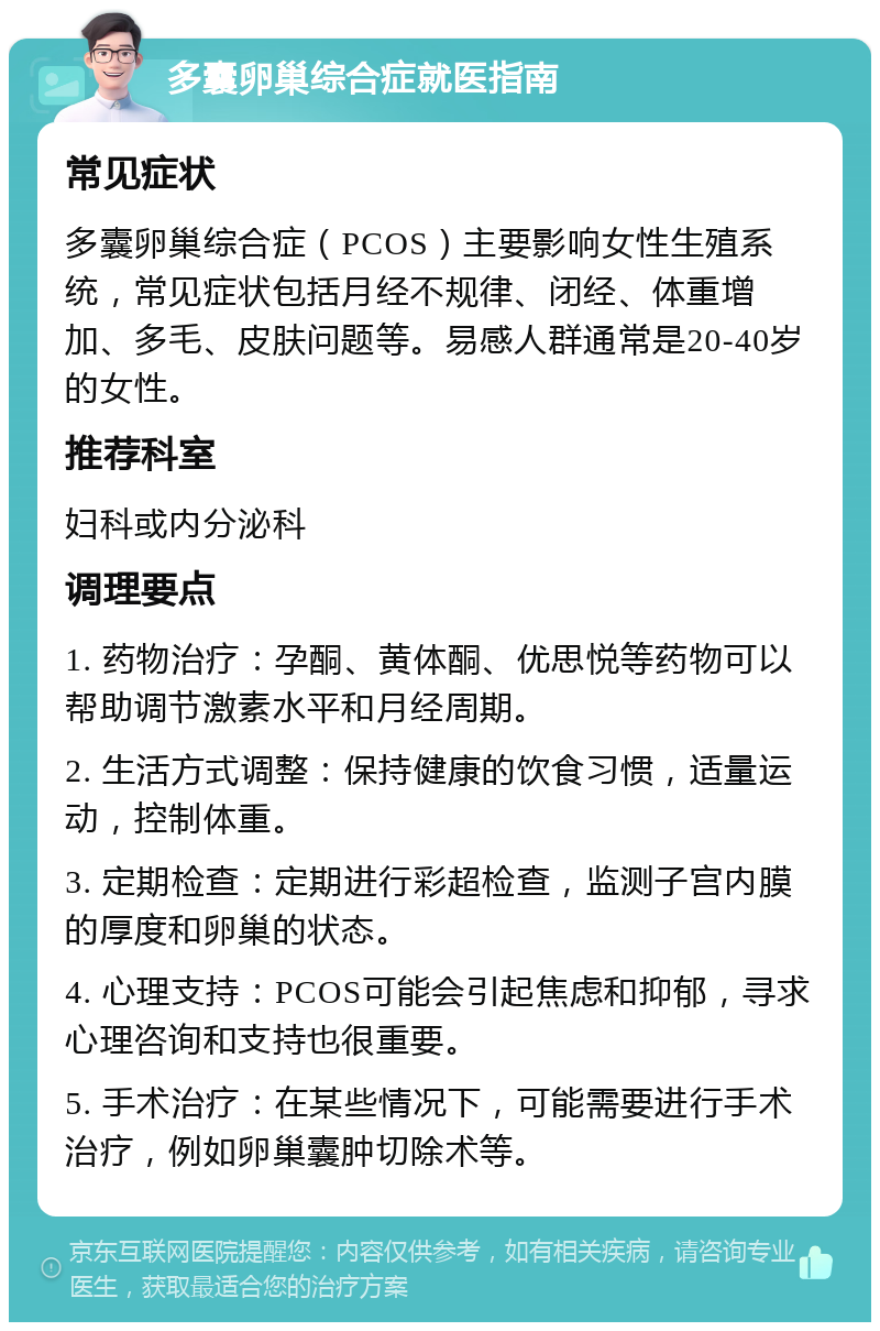 多囊卵巢综合症就医指南 常见症状 多囊卵巢综合症（PCOS）主要影响女性生殖系统，常见症状包括月经不规律、闭经、体重增加、多毛、皮肤问题等。易感人群通常是20-40岁的女性。 推荐科室 妇科或内分泌科 调理要点 1. 药物治疗：孕酮、黄体酮、优思悦等药物可以帮助调节激素水平和月经周期。 2. 生活方式调整：保持健康的饮食习惯，适量运动，控制体重。 3. 定期检查：定期进行彩超检查，监测子宫内膜的厚度和卵巢的状态。 4. 心理支持：PCOS可能会引起焦虑和抑郁，寻求心理咨询和支持也很重要。 5. 手术治疗：在某些情况下，可能需要进行手术治疗，例如卵巢囊肿切除术等。