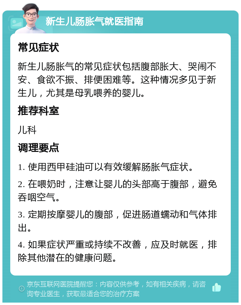 新生儿肠胀气就医指南 常见症状 新生儿肠胀气的常见症状包括腹部胀大、哭闹不安、食欲不振、排便困难等。这种情况多见于新生儿，尤其是母乳喂养的婴儿。 推荐科室 儿科 调理要点 1. 使用西甲硅油可以有效缓解肠胀气症状。 2. 在喂奶时，注意让婴儿的头部高于腹部，避免吞咽空气。 3. 定期按摩婴儿的腹部，促进肠道蠕动和气体排出。 4. 如果症状严重或持续不改善，应及时就医，排除其他潜在的健康问题。