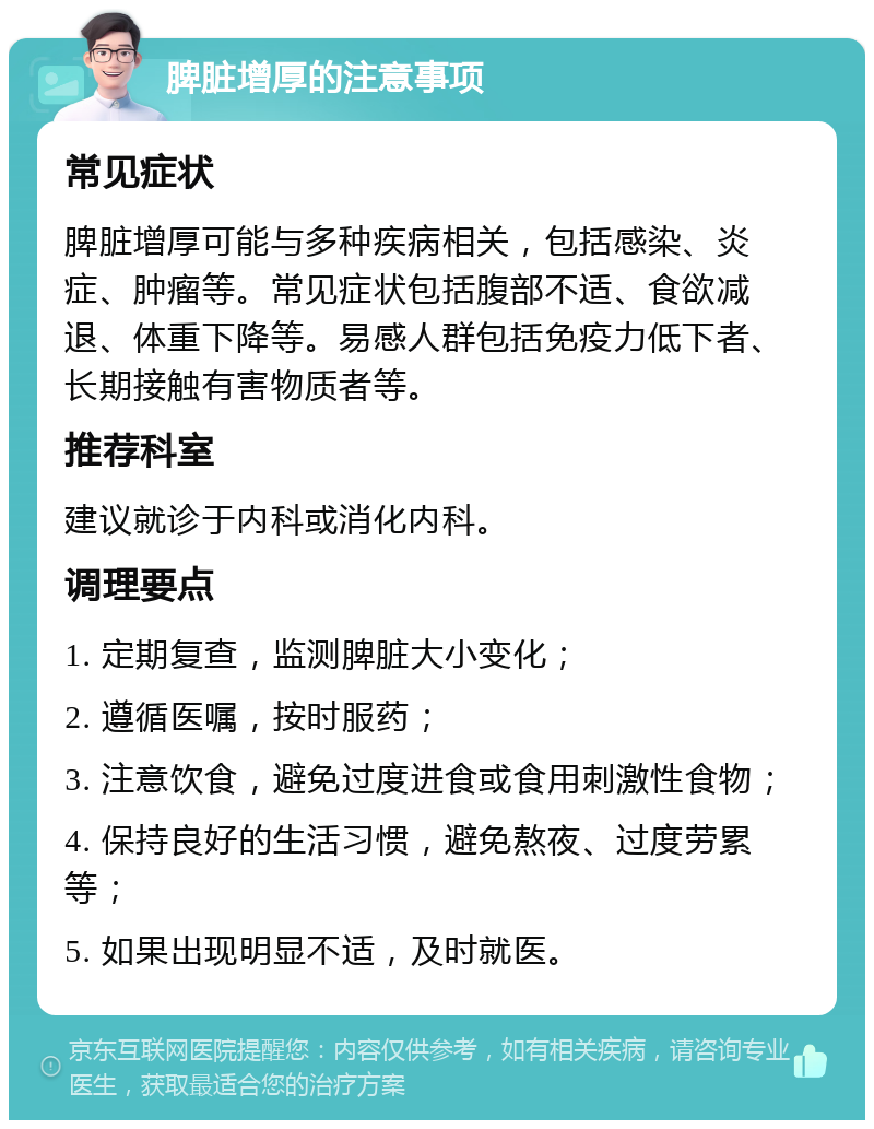 脾脏增厚的注意事项 常见症状 脾脏增厚可能与多种疾病相关，包括感染、炎症、肿瘤等。常见症状包括腹部不适、食欲减退、体重下降等。易感人群包括免疫力低下者、长期接触有害物质者等。 推荐科室 建议就诊于内科或消化内科。 调理要点 1. 定期复查，监测脾脏大小变化； 2. 遵循医嘱，按时服药； 3. 注意饮食，避免过度进食或食用刺激性食物； 4. 保持良好的生活习惯，避免熬夜、过度劳累等； 5. 如果出现明显不适，及时就医。