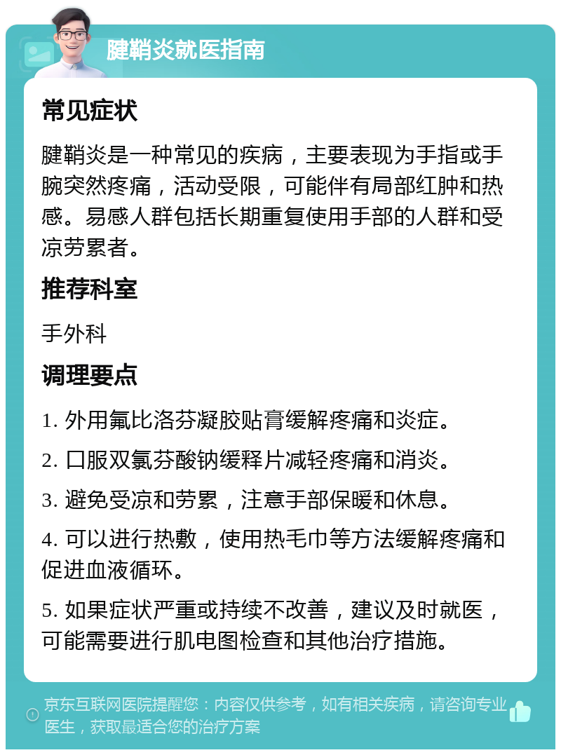 腱鞘炎就医指南 常见症状 腱鞘炎是一种常见的疾病，主要表现为手指或手腕突然疼痛，活动受限，可能伴有局部红肿和热感。易感人群包括长期重复使用手部的人群和受凉劳累者。 推荐科室 手外科 调理要点 1. 外用氟比洛芬凝胶贴膏缓解疼痛和炎症。 2. 口服双氯芬酸钠缓释片减轻疼痛和消炎。 3. 避免受凉和劳累，注意手部保暖和休息。 4. 可以进行热敷，使用热毛巾等方法缓解疼痛和促进血液循环。 5. 如果症状严重或持续不改善，建议及时就医，可能需要进行肌电图检查和其他治疗措施。