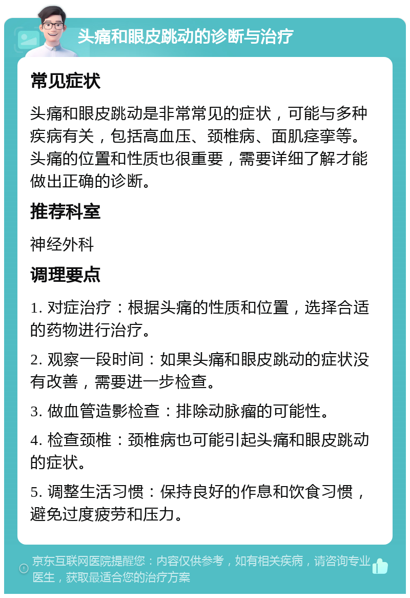 头痛和眼皮跳动的诊断与治疗 常见症状 头痛和眼皮跳动是非常常见的症状，可能与多种疾病有关，包括高血压、颈椎病、面肌痉挛等。头痛的位置和性质也很重要，需要详细了解才能做出正确的诊断。 推荐科室 神经外科 调理要点 1. 对症治疗：根据头痛的性质和位置，选择合适的药物进行治疗。 2. 观察一段时间：如果头痛和眼皮跳动的症状没有改善，需要进一步检查。 3. 做血管造影检查：排除动脉瘤的可能性。 4. 检查颈椎：颈椎病也可能引起头痛和眼皮跳动的症状。 5. 调整生活习惯：保持良好的作息和饮食习惯，避免过度疲劳和压力。