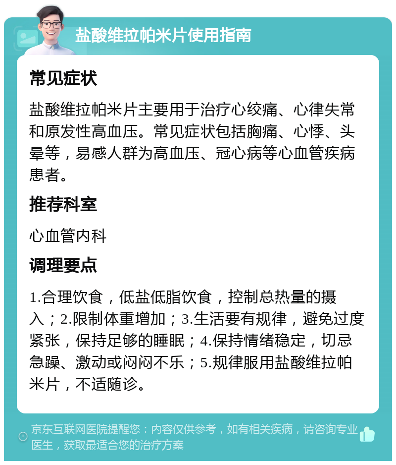 盐酸维拉帕米片使用指南 常见症状 盐酸维拉帕米片主要用于治疗心绞痛、心律失常和原发性高血压。常见症状包括胸痛、心悸、头晕等，易感人群为高血压、冠心病等心血管疾病患者。 推荐科室 心血管内科 调理要点 1.合理饮食，低盐低脂饮食，控制总热量的摄入；2.限制体重增加；3.生活要有规律，避免过度紧张，保持足够的睡眠；4.保持情绪稳定，切忌急躁、激动或闷闷不乐；5.规律服用盐酸维拉帕米片，不适随诊。