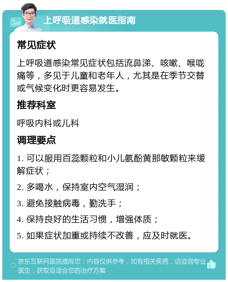 上呼吸道感染就医指南 常见症状 上呼吸道感染常见症状包括流鼻涕、咳嗽、喉咙痛等，多见于儿童和老年人，尤其是在季节交替或气候变化时更容易发生。 推荐科室 呼吸内科或儿科 调理要点 1. 可以服用百蕊颗粒和小儿氨酚黄那敏颗粒来缓解症状； 2. 多喝水，保持室内空气湿润； 3. 避免接触病毒，勤洗手； 4. 保持良好的生活习惯，增强体质； 5. 如果症状加重或持续不改善，应及时就医。