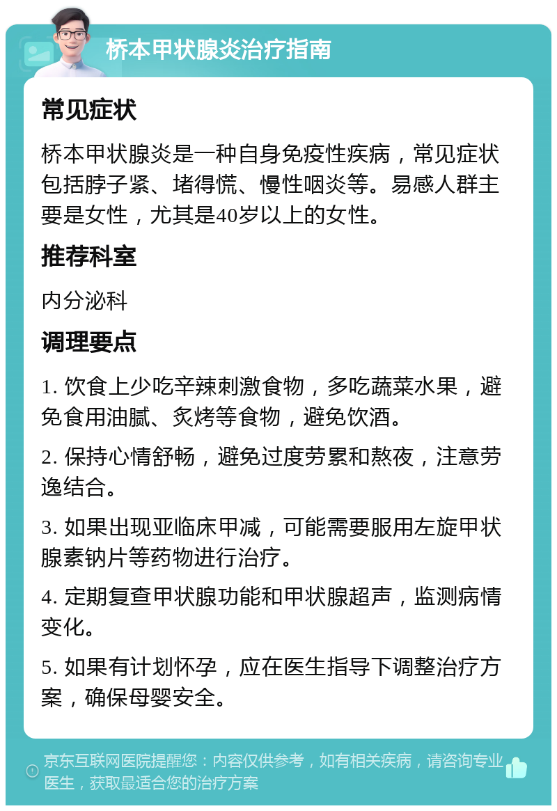 桥本甲状腺炎治疗指南 常见症状 桥本甲状腺炎是一种自身免疫性疾病，常见症状包括脖子紧、堵得慌、慢性咽炎等。易感人群主要是女性，尤其是40岁以上的女性。 推荐科室 内分泌科 调理要点 1. 饮食上少吃辛辣刺激食物，多吃蔬菜水果，避免食用油腻、炙烤等食物，避免饮酒。 2. 保持心情舒畅，避免过度劳累和熬夜，注意劳逸结合。 3. 如果出现亚临床甲减，可能需要服用左旋甲状腺素钠片等药物进行治疗。 4. 定期复查甲状腺功能和甲状腺超声，监测病情变化。 5. 如果有计划怀孕，应在医生指导下调整治疗方案，确保母婴安全。