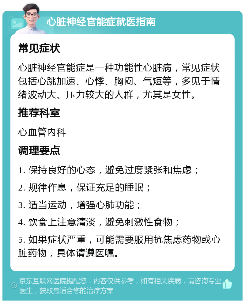 心脏神经官能症就医指南 常见症状 心脏神经官能症是一种功能性心脏病，常见症状包括心跳加速、心悸、胸闷、气短等，多见于情绪波动大、压力较大的人群，尤其是女性。 推荐科室 心血管内科 调理要点 1. 保持良好的心态，避免过度紧张和焦虑； 2. 规律作息，保证充足的睡眠； 3. 适当运动，增强心肺功能； 4. 饮食上注意清淡，避免刺激性食物； 5. 如果症状严重，可能需要服用抗焦虑药物或心脏药物，具体请遵医嘱。