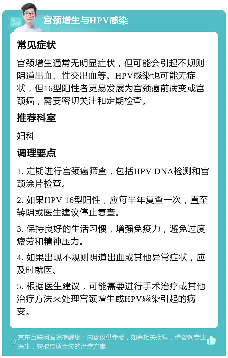 宫颈增生与HPV感染 常见症状 宫颈增生通常无明显症状，但可能会引起不规则阴道出血、性交出血等。HPV感染也可能无症状，但16型阳性者更易发展为宫颈癌前病变或宫颈癌，需要密切关注和定期检查。 推荐科室 妇科 调理要点 1. 定期进行宫颈癌筛查，包括HPV DNA检测和宫颈涂片检查。 2. 如果HPV 16型阳性，应每半年复查一次，直至转阴或医生建议停止复查。 3. 保持良好的生活习惯，增强免疫力，避免过度疲劳和精神压力。 4. 如果出现不规则阴道出血或其他异常症状，应及时就医。 5. 根据医生建议，可能需要进行手术治疗或其他治疗方法来处理宫颈增生或HPV感染引起的病变。