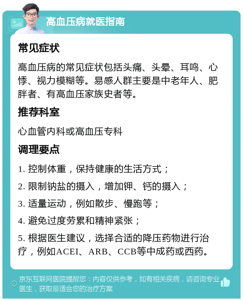 高血压病就医指南 常见症状 高血压病的常见症状包括头痛、头晕、耳鸣、心悸、视力模糊等。易感人群主要是中老年人、肥胖者、有高血压家族史者等。 推荐科室 心血管内科或高血压专科 调理要点 1. 控制体重，保持健康的生活方式； 2. 限制钠盐的摄入，增加钾、钙的摄入； 3. 适量运动，例如散步、慢跑等； 4. 避免过度劳累和精神紧张； 5. 根据医生建议，选择合适的降压药物进行治疗，例如ACEI、ARB、CCB等中成药或西药。