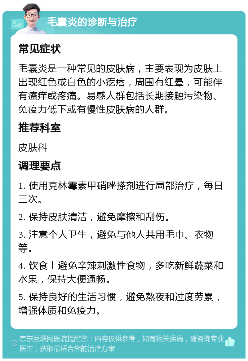 毛囊炎的诊断与治疗 常见症状 毛囊炎是一种常见的皮肤病，主要表现为皮肤上出现红色或白色的小疙瘩，周围有红晕，可能伴有瘙痒或疼痛。易感人群包括长期接触污染物、免疫力低下或有慢性皮肤病的人群。 推荐科室 皮肤科 调理要点 1. 使用克林霉素甲硝唑搽剂进行局部治疗，每日三次。 2. 保持皮肤清洁，避免摩擦和刮伤。 3. 注意个人卫生，避免与他人共用毛巾、衣物等。 4. 饮食上避免辛辣刺激性食物，多吃新鲜蔬菜和水果，保持大便通畅。 5. 保持良好的生活习惯，避免熬夜和过度劳累，增强体质和免疫力。