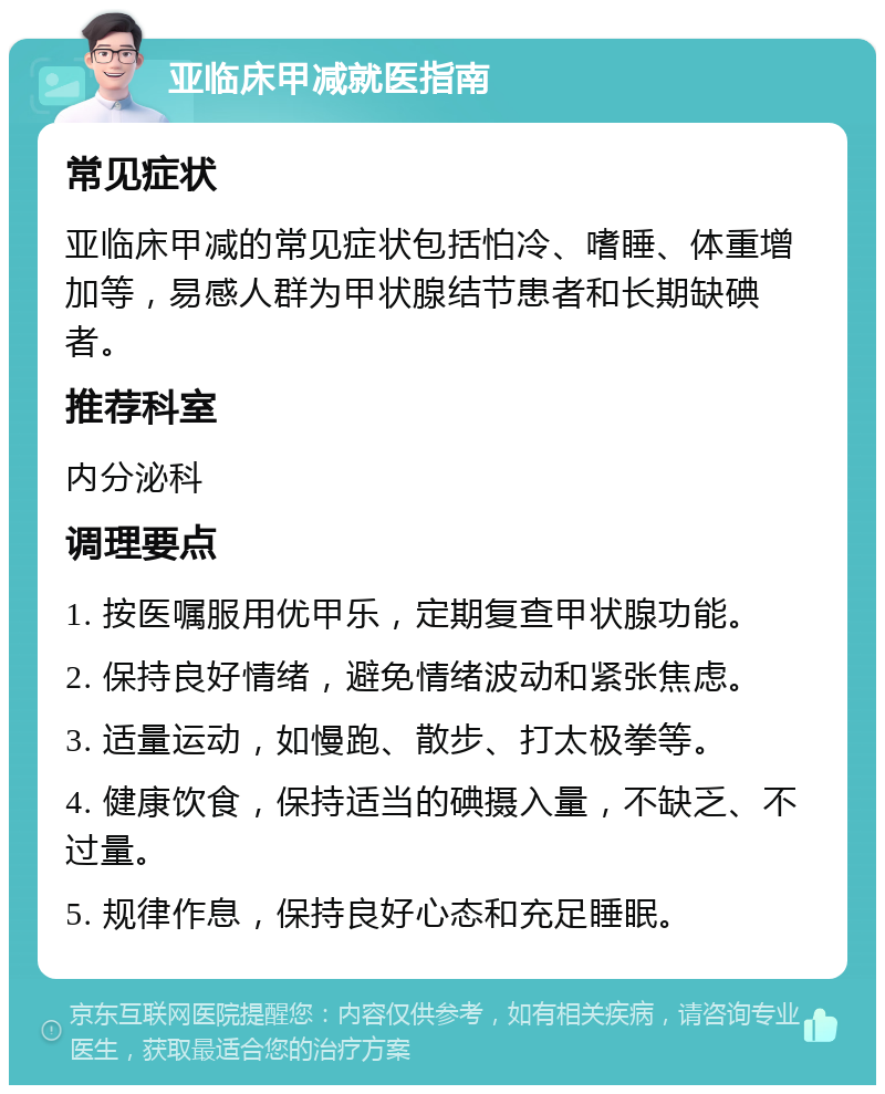 亚临床甲减就医指南 常见症状 亚临床甲减的常见症状包括怕冷、嗜睡、体重增加等，易感人群为甲状腺结节患者和长期缺碘者。 推荐科室 内分泌科 调理要点 1. 按医嘱服用优甲乐，定期复查甲状腺功能。 2. 保持良好情绪，避免情绪波动和紧张焦虑。 3. 适量运动，如慢跑、散步、打太极拳等。 4. 健康饮食，保持适当的碘摄入量，不缺乏、不过量。 5. 规律作息，保持良好心态和充足睡眠。