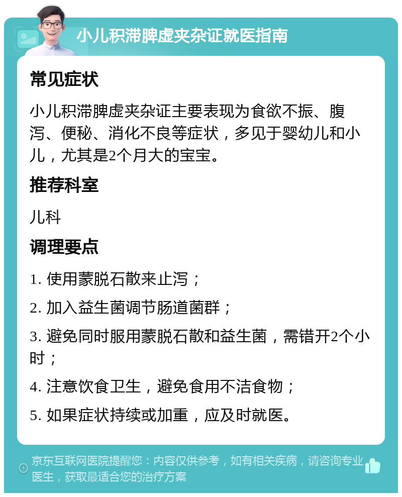 小儿积滞脾虚夹杂证就医指南 常见症状 小儿积滞脾虚夹杂证主要表现为食欲不振、腹泻、便秘、消化不良等症状，多见于婴幼儿和小儿，尤其是2个月大的宝宝。 推荐科室 儿科 调理要点 1. 使用蒙脱石散来止泻； 2. 加入益生菌调节肠道菌群； 3. 避免同时服用蒙脱石散和益生菌，需错开2个小时； 4. 注意饮食卫生，避免食用不洁食物； 5. 如果症状持续或加重，应及时就医。