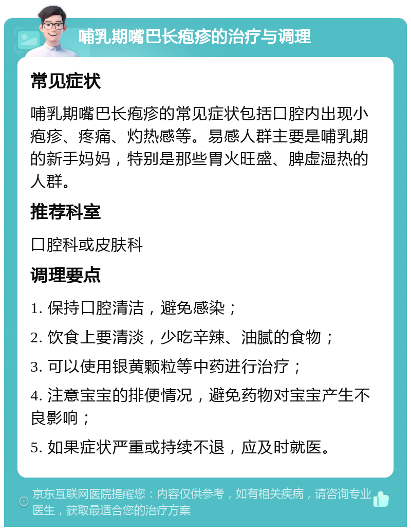 哺乳期嘴巴长疱疹的治疗与调理 常见症状 哺乳期嘴巴长疱疹的常见症状包括口腔内出现小疱疹、疼痛、灼热感等。易感人群主要是哺乳期的新手妈妈，特别是那些胃火旺盛、脾虚湿热的人群。 推荐科室 口腔科或皮肤科 调理要点 1. 保持口腔清洁，避免感染； 2. 饮食上要清淡，少吃辛辣、油腻的食物； 3. 可以使用银黄颗粒等中药进行治疗； 4. 注意宝宝的排便情况，避免药物对宝宝产生不良影响； 5. 如果症状严重或持续不退，应及时就医。