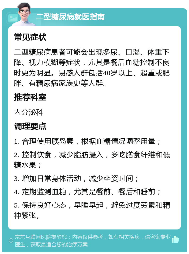 二型糖尿病就医指南 常见症状 二型糖尿病患者可能会出现多尿、口渴、体重下降、视力模糊等症状，尤其是餐后血糖控制不良时更为明显。易感人群包括40岁以上、超重或肥胖、有糖尿病家族史等人群。 推荐科室 内分泌科 调理要点 1. 合理使用胰岛素，根据血糖情况调整用量； 2. 控制饮食，减少脂肪摄入，多吃膳食纤维和低糖水果； 3. 增加日常身体活动，减少坐姿时间； 4. 定期监测血糖，尤其是餐前、餐后和睡前； 5. 保持良好心态，早睡早起，避免过度劳累和精神紧张。