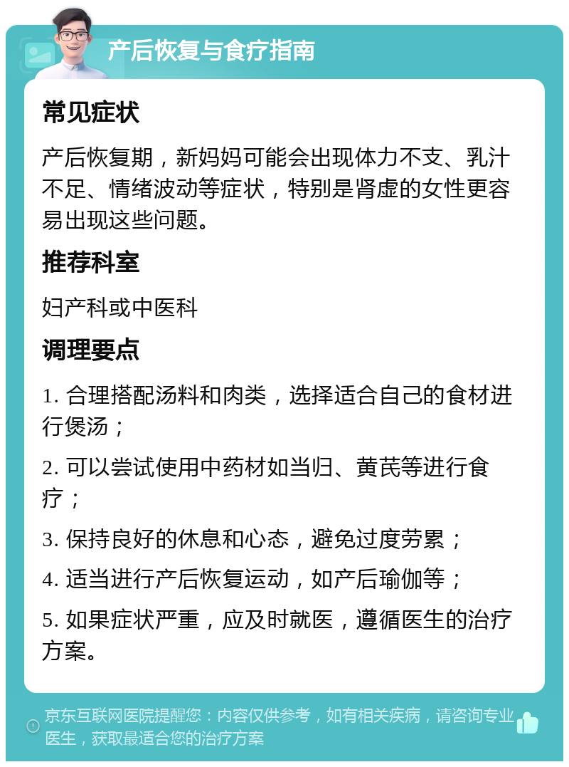 产后恢复与食疗指南 常见症状 产后恢复期，新妈妈可能会出现体力不支、乳汁不足、情绪波动等症状，特别是肾虚的女性更容易出现这些问题。 推荐科室 妇产科或中医科 调理要点 1. 合理搭配汤料和肉类，选择适合自己的食材进行煲汤； 2. 可以尝试使用中药材如当归、黄芪等进行食疗； 3. 保持良好的休息和心态，避免过度劳累； 4. 适当进行产后恢复运动，如产后瑜伽等； 5. 如果症状严重，应及时就医，遵循医生的治疗方案。