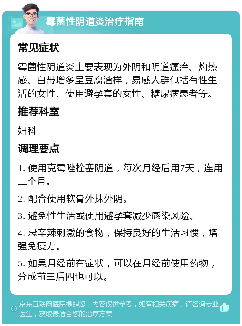 霉菌性阴道炎治疗指南 常见症状 霉菌性阴道炎主要表现为外阴和阴道瘙痒、灼热感、白带增多呈豆腐渣样，易感人群包括有性生活的女性、使用避孕套的女性、糖尿病患者等。 推荐科室 妇科 调理要点 1. 使用克霉唑栓塞阴道，每次月经后用7天，连用三个月。 2. 配合使用软膏外抹外阴。 3. 避免性生活或使用避孕套减少感染风险。 4. 忌辛辣刺激的食物，保持良好的生活习惯，增强免疫力。 5. 如果月经前有症状，可以在月经前使用药物，分成前三后四也可以。