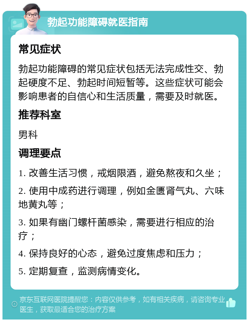 勃起功能障碍就医指南 常见症状 勃起功能障碍的常见症状包括无法完成性交、勃起硬度不足、勃起时间短暂等。这些症状可能会影响患者的自信心和生活质量，需要及时就医。 推荐科室 男科 调理要点 1. 改善生活习惯，戒烟限酒，避免熬夜和久坐； 2. 使用中成药进行调理，例如金匮肾气丸、六味地黄丸等； 3. 如果有幽门螺杆菌感染，需要进行相应的治疗； 4. 保持良好的心态，避免过度焦虑和压力； 5. 定期复查，监测病情变化。