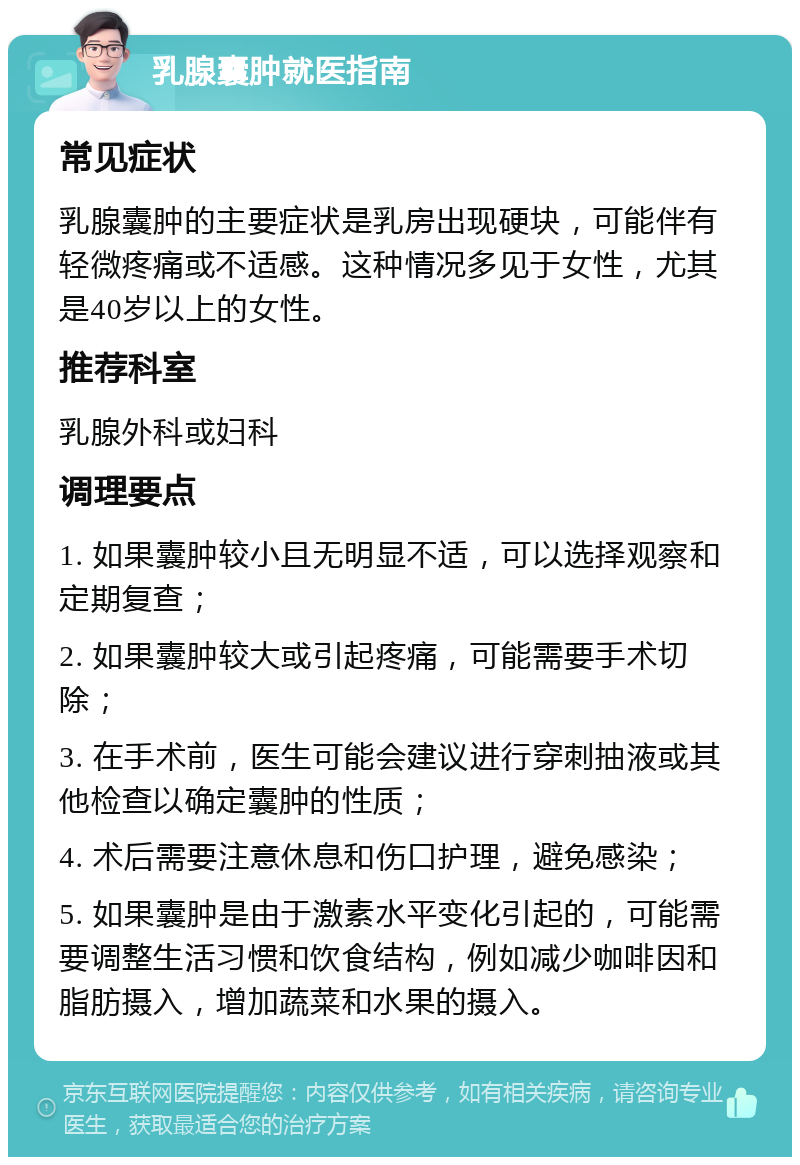 乳腺囊肿就医指南 常见症状 乳腺囊肿的主要症状是乳房出现硬块，可能伴有轻微疼痛或不适感。这种情况多见于女性，尤其是40岁以上的女性。 推荐科室 乳腺外科或妇科 调理要点 1. 如果囊肿较小且无明显不适，可以选择观察和定期复查； 2. 如果囊肿较大或引起疼痛，可能需要手术切除； 3. 在手术前，医生可能会建议进行穿刺抽液或其他检查以确定囊肿的性质； 4. 术后需要注意休息和伤口护理，避免感染； 5. 如果囊肿是由于激素水平变化引起的，可能需要调整生活习惯和饮食结构，例如减少咖啡因和脂肪摄入，增加蔬菜和水果的摄入。