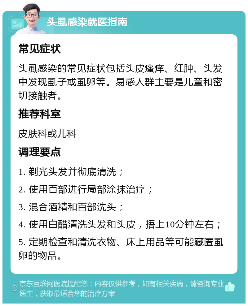 头虱感染就医指南 常见症状 头虱感染的常见症状包括头皮瘙痒、红肿、头发中发现虱子或虱卵等。易感人群主要是儿童和密切接触者。 推荐科室 皮肤科或儿科 调理要点 1. 剃光头发并彻底清洗； 2. 使用百部进行局部涂抹治疗； 3. 混合酒精和百部洗头； 4. 使用白醋清洗头发和头皮，捂上10分钟左右； 5. 定期检查和清洗衣物、床上用品等可能藏匿虱卵的物品。