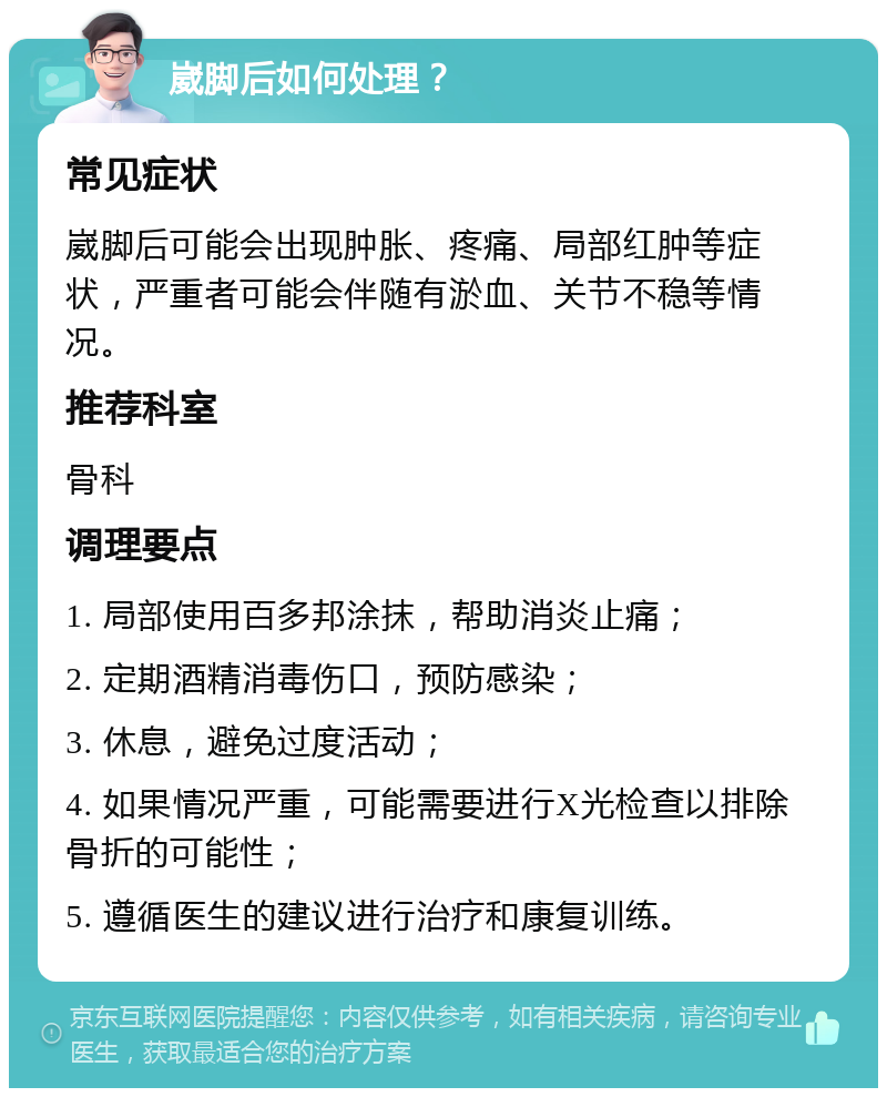 崴脚后如何处理？ 常见症状 崴脚后可能会出现肿胀、疼痛、局部红肿等症状，严重者可能会伴随有淤血、关节不稳等情况。 推荐科室 骨科 调理要点 1. 局部使用百多邦涂抹，帮助消炎止痛； 2. 定期酒精消毒伤口，预防感染； 3. 休息，避免过度活动； 4. 如果情况严重，可能需要进行X光检查以排除骨折的可能性； 5. 遵循医生的建议进行治疗和康复训练。