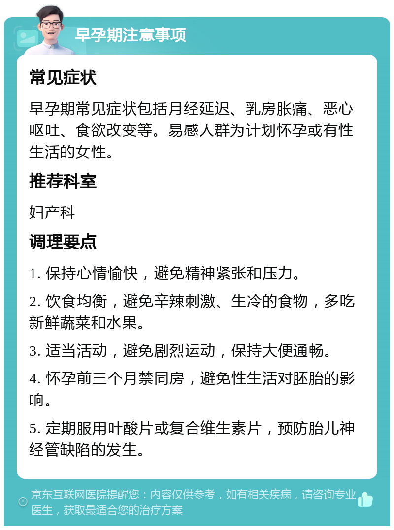 早孕期注意事项 常见症状 早孕期常见症状包括月经延迟、乳房胀痛、恶心呕吐、食欲改变等。易感人群为计划怀孕或有性生活的女性。 推荐科室 妇产科 调理要点 1. 保持心情愉快，避免精神紧张和压力。 2. 饮食均衡，避免辛辣刺激、生冷的食物，多吃新鲜蔬菜和水果。 3. 适当活动，避免剧烈运动，保持大便通畅。 4. 怀孕前三个月禁同房，避免性生活对胚胎的影响。 5. 定期服用叶酸片或复合维生素片，预防胎儿神经管缺陷的发生。