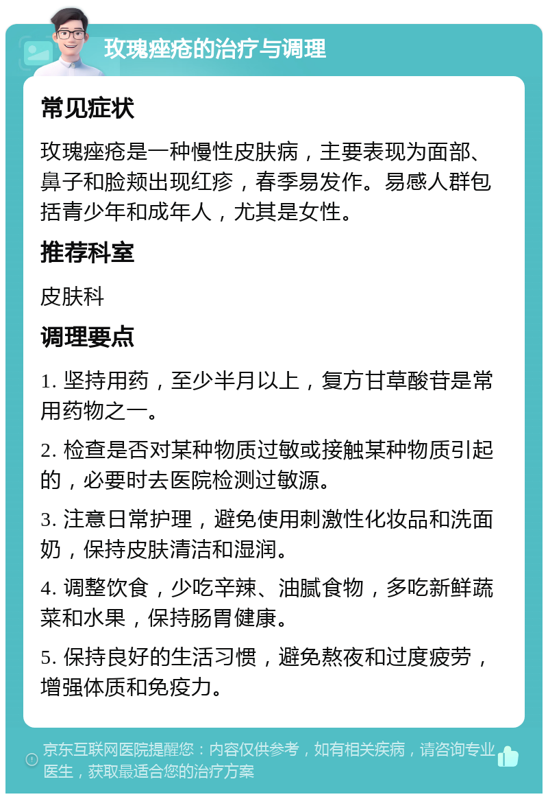 玫瑰痤疮的治疗与调理 常见症状 玫瑰痤疮是一种慢性皮肤病，主要表现为面部、鼻子和脸颊出现红疹，春季易发作。易感人群包括青少年和成年人，尤其是女性。 推荐科室 皮肤科 调理要点 1. 坚持用药，至少半月以上，复方甘草酸苷是常用药物之一。 2. 检查是否对某种物质过敏或接触某种物质引起的，必要时去医院检测过敏源。 3. 注意日常护理，避免使用刺激性化妆品和洗面奶，保持皮肤清洁和湿润。 4. 调整饮食，少吃辛辣、油腻食物，多吃新鲜蔬菜和水果，保持肠胃健康。 5. 保持良好的生活习惯，避免熬夜和过度疲劳，增强体质和免疫力。