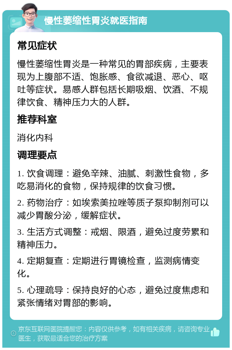 慢性萎缩性胃炎就医指南 常见症状 慢性萎缩性胃炎是一种常见的胃部疾病，主要表现为上腹部不适、饱胀感、食欲减退、恶心、呕吐等症状。易感人群包括长期吸烟、饮酒、不规律饮食、精神压力大的人群。 推荐科室 消化内科 调理要点 1. 饮食调理：避免辛辣、油腻、刺激性食物，多吃易消化的食物，保持规律的饮食习惯。 2. 药物治疗：如埃索美拉唑等质子泵抑制剂可以减少胃酸分泌，缓解症状。 3. 生活方式调整：戒烟、限酒，避免过度劳累和精神压力。 4. 定期复查：定期进行胃镜检查，监测病情变化。 5. 心理疏导：保持良好的心态，避免过度焦虑和紧张情绪对胃部的影响。