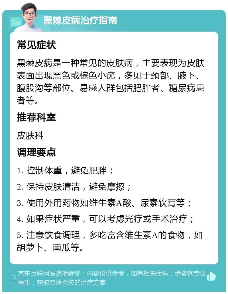 黑棘皮病治疗指南 常见症状 黑棘皮病是一种常见的皮肤病，主要表现为皮肤表面出现黑色或棕色小疣，多见于颈部、腋下、腹股沟等部位。易感人群包括肥胖者、糖尿病患者等。 推荐科室 皮肤科 调理要点 1. 控制体重，避免肥胖； 2. 保持皮肤清洁，避免摩擦； 3. 使用外用药物如维生素A酸、尿素软膏等； 4. 如果症状严重，可以考虑光疗或手术治疗； 5. 注意饮食调理，多吃富含维生素A的食物，如胡萝卜、南瓜等。