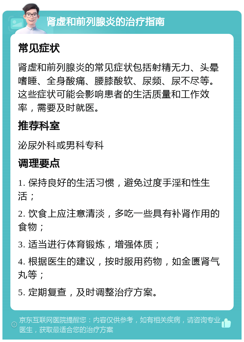 肾虚和前列腺炎的治疗指南 常见症状 肾虚和前列腺炎的常见症状包括射精无力、头晕嗜睡、全身酸痛、腰膝酸软、尿频、尿不尽等。这些症状可能会影响患者的生活质量和工作效率，需要及时就医。 推荐科室 泌尿外科或男科专科 调理要点 1. 保持良好的生活习惯，避免过度手淫和性生活； 2. 饮食上应注意清淡，多吃一些具有补肾作用的食物； 3. 适当进行体育锻炼，增强体质； 4. 根据医生的建议，按时服用药物，如金匮肾气丸等； 5. 定期复查，及时调整治疗方案。