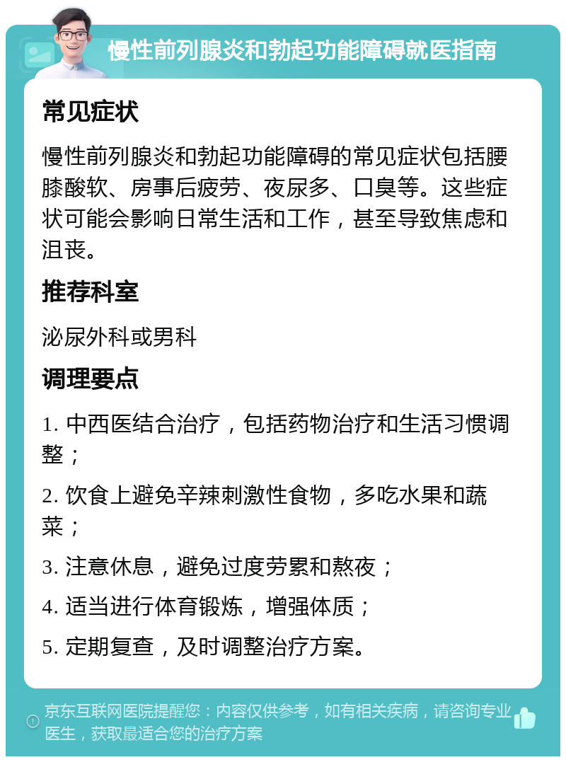 慢性前列腺炎和勃起功能障碍就医指南 常见症状 慢性前列腺炎和勃起功能障碍的常见症状包括腰膝酸软、房事后疲劳、夜尿多、口臭等。这些症状可能会影响日常生活和工作，甚至导致焦虑和沮丧。 推荐科室 泌尿外科或男科 调理要点 1. 中西医结合治疗，包括药物治疗和生活习惯调整； 2. 饮食上避免辛辣刺激性食物，多吃水果和蔬菜； 3. 注意休息，避免过度劳累和熬夜； 4. 适当进行体育锻炼，增强体质； 5. 定期复查，及时调整治疗方案。