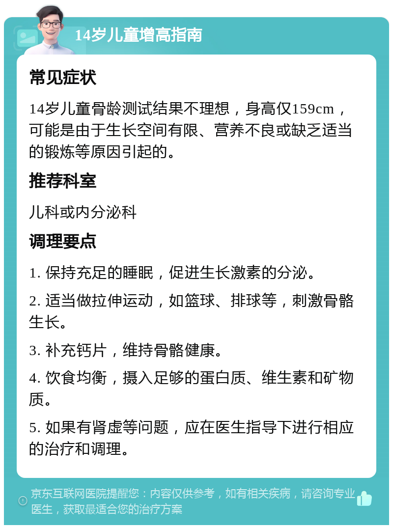 14岁儿童增高指南 常见症状 14岁儿童骨龄测试结果不理想，身高仅159cm，可能是由于生长空间有限、营养不良或缺乏适当的锻炼等原因引起的。 推荐科室 儿科或内分泌科 调理要点 1. 保持充足的睡眠，促进生长激素的分泌。 2. 适当做拉伸运动，如篮球、排球等，刺激骨骼生长。 3. 补充钙片，维持骨骼健康。 4. 饮食均衡，摄入足够的蛋白质、维生素和矿物质。 5. 如果有肾虚等问题，应在医生指导下进行相应的治疗和调理。