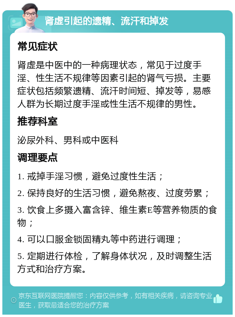 肾虚引起的遗精、流汗和掉发 常见症状 肾虚是中医中的一种病理状态，常见于过度手淫、性生活不规律等因素引起的肾气亏损。主要症状包括频繁遗精、流汗时间短、掉发等，易感人群为长期过度手淫或性生活不规律的男性。 推荐科室 泌尿外科、男科或中医科 调理要点 1. 戒掉手淫习惯，避免过度性生活； 2. 保持良好的生活习惯，避免熬夜、过度劳累； 3. 饮食上多摄入富含锌、维生素E等营养物质的食物； 4. 可以口服金锁固精丸等中药进行调理； 5. 定期进行体检，了解身体状况，及时调整生活方式和治疗方案。