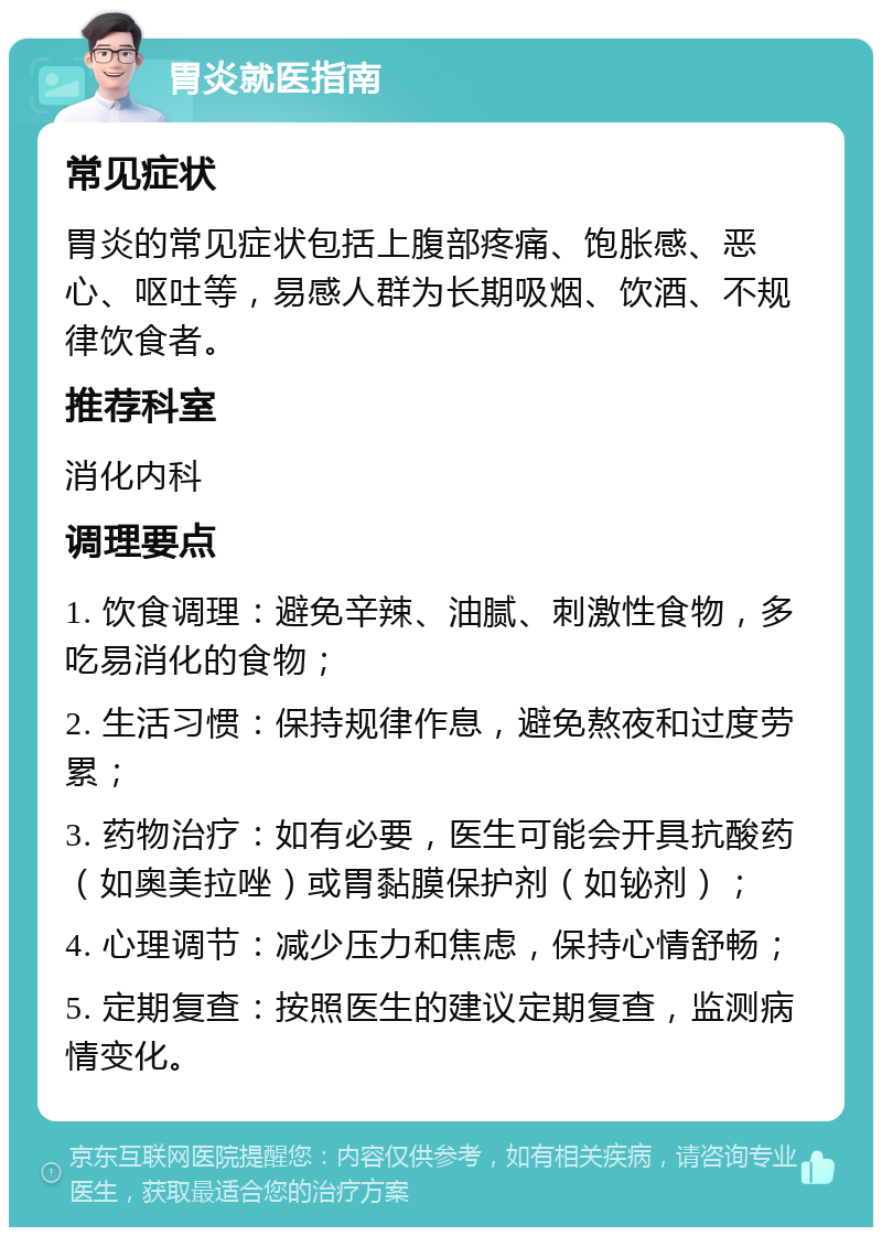 胃炎就医指南 常见症状 胃炎的常见症状包括上腹部疼痛、饱胀感、恶心、呕吐等，易感人群为长期吸烟、饮酒、不规律饮食者。 推荐科室 消化内科 调理要点 1. 饮食调理：避免辛辣、油腻、刺激性食物，多吃易消化的食物； 2. 生活习惯：保持规律作息，避免熬夜和过度劳累； 3. 药物治疗：如有必要，医生可能会开具抗酸药（如奥美拉唑）或胃黏膜保护剂（如铋剂）； 4. 心理调节：减少压力和焦虑，保持心情舒畅； 5. 定期复查：按照医生的建议定期复查，监测病情变化。