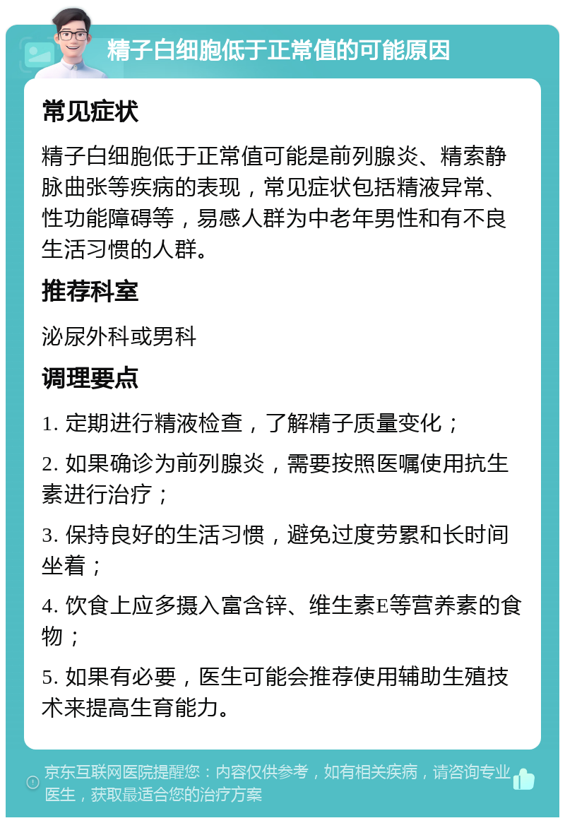 精子白细胞低于正常值的可能原因 常见症状 精子白细胞低于正常值可能是前列腺炎、精索静脉曲张等疾病的表现，常见症状包括精液异常、性功能障碍等，易感人群为中老年男性和有不良生活习惯的人群。 推荐科室 泌尿外科或男科 调理要点 1. 定期进行精液检查，了解精子质量变化； 2. 如果确诊为前列腺炎，需要按照医嘱使用抗生素进行治疗； 3. 保持良好的生活习惯，避免过度劳累和长时间坐着； 4. 饮食上应多摄入富含锌、维生素E等营养素的食物； 5. 如果有必要，医生可能会推荐使用辅助生殖技术来提高生育能力。