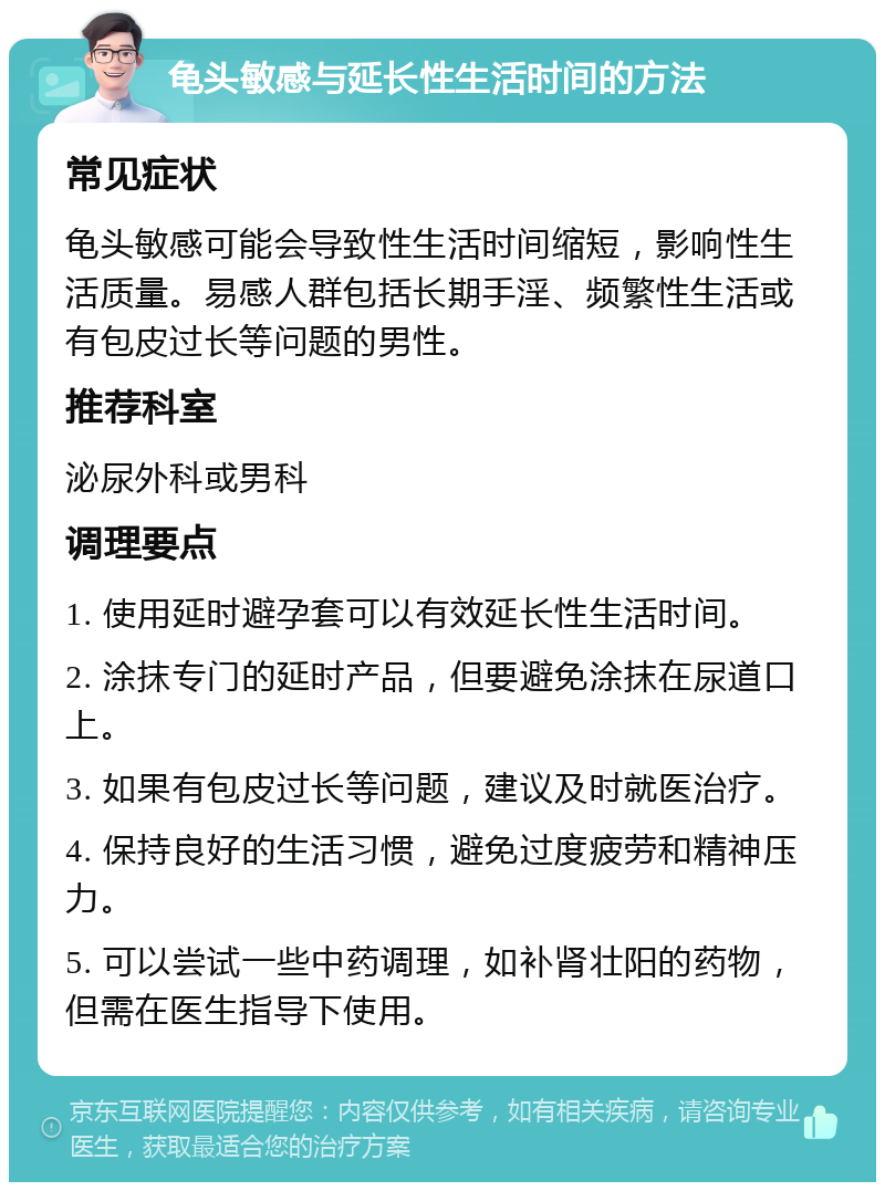 龟头敏感与延长性生活时间的方法 常见症状 龟头敏感可能会导致性生活时间缩短，影响性生活质量。易感人群包括长期手淫、频繁性生活或有包皮过长等问题的男性。 推荐科室 泌尿外科或男科 调理要点 1. 使用延时避孕套可以有效延长性生活时间。 2. 涂抹专门的延时产品，但要避免涂抹在尿道口上。 3. 如果有包皮过长等问题，建议及时就医治疗。 4. 保持良好的生活习惯，避免过度疲劳和精神压力。 5. 可以尝试一些中药调理，如补肾壮阳的药物，但需在医生指导下使用。