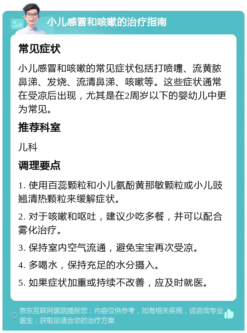 小儿感冒和咳嗽的治疗指南 常见症状 小儿感冒和咳嗽的常见症状包括打喷嚏、流黄脓鼻涕、发烧、流清鼻涕、咳嗽等。这些症状通常在受凉后出现，尤其是在2周岁以下的婴幼儿中更为常见。 推荐科室 儿科 调理要点 1. 使用百蕊颗粒和小儿氨酚黄那敏颗粒或小儿豉翘清热颗粒来缓解症状。 2. 对于咳嗽和呕吐，建议少吃多餐，并可以配合雾化治疗。 3. 保持室内空气流通，避免宝宝再次受凉。 4. 多喝水，保持充足的水分摄入。 5. 如果症状加重或持续不改善，应及时就医。