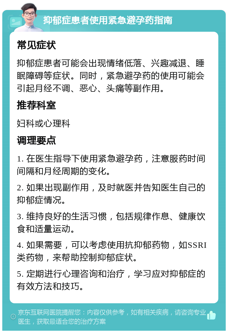 抑郁症患者使用紧急避孕药指南 常见症状 抑郁症患者可能会出现情绪低落、兴趣减退、睡眠障碍等症状。同时，紧急避孕药的使用可能会引起月经不调、恶心、头痛等副作用。 推荐科室 妇科或心理科 调理要点 1. 在医生指导下使用紧急避孕药，注意服药时间间隔和月经周期的变化。 2. 如果出现副作用，及时就医并告知医生自己的抑郁症情况。 3. 维持良好的生活习惯，包括规律作息、健康饮食和适量运动。 4. 如果需要，可以考虑使用抗抑郁药物，如SSRI类药物，来帮助控制抑郁症状。 5. 定期进行心理咨询和治疗，学习应对抑郁症的有效方法和技巧。