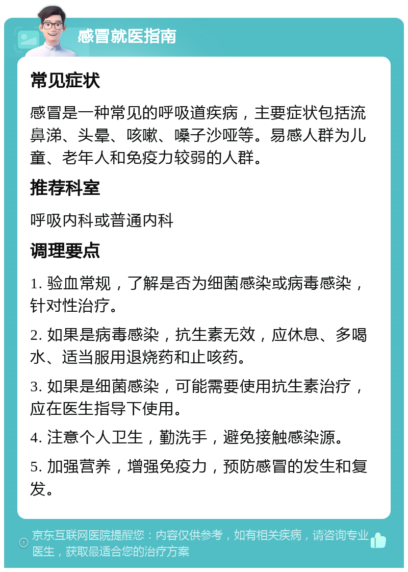 感冒就医指南 常见症状 感冒是一种常见的呼吸道疾病，主要症状包括流鼻涕、头晕、咳嗽、嗓子沙哑等。易感人群为儿童、老年人和免疫力较弱的人群。 推荐科室 呼吸内科或普通内科 调理要点 1. 验血常规，了解是否为细菌感染或病毒感染，针对性治疗。 2. 如果是病毒感染，抗生素无效，应休息、多喝水、适当服用退烧药和止咳药。 3. 如果是细菌感染，可能需要使用抗生素治疗，应在医生指导下使用。 4. 注意个人卫生，勤洗手，避免接触感染源。 5. 加强营养，增强免疫力，预防感冒的发生和复发。